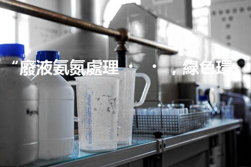 “廢液氨氮處理，綠色環(huán)保新篇章”